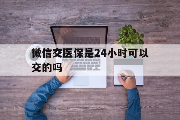 鹤壁最新微信交医保是24小时可以交的吗方法分析(最方便真实的鹤壁微信上交医保多久到账方法)