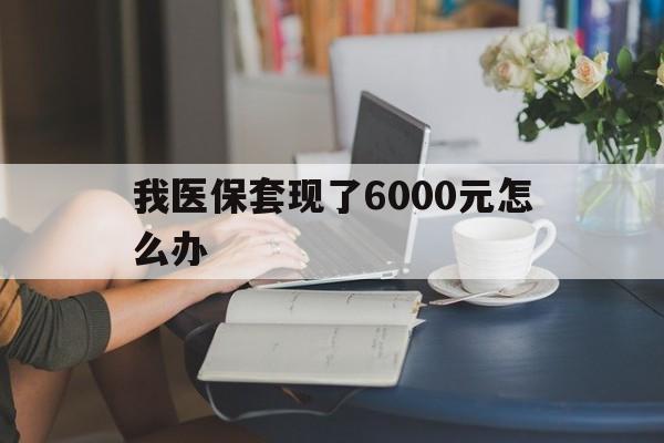 鹤壁最新我医保套现了6000元怎么办方法分析(最方便真实的鹤壁医保套现会被发现吗方法)