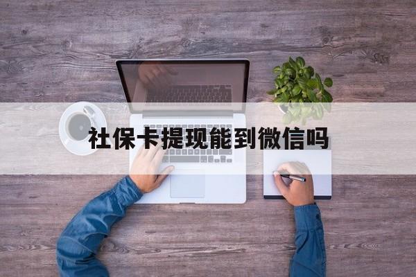鹤壁最新社保卡提现能到微信吗方法分析(最方便真实的鹤壁社保卡提现?方法)